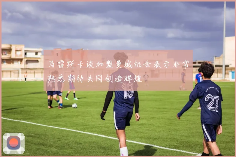 马雷斯卡谈加盟曼城机会表示非常熟悉期待共同创造辉煌