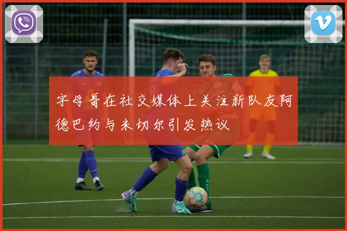 字母哥在社交媒体上关注新队友阿德巴约与米切尔引发热议
