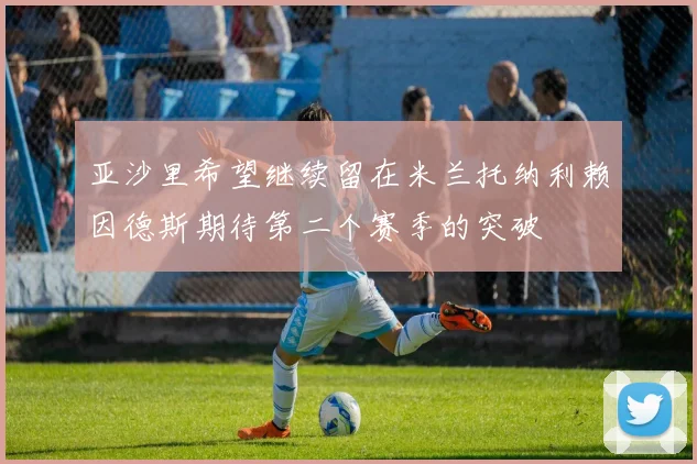 亚沙里希望继续留在米兰托纳利赖因德斯期待第二个赛季的突破