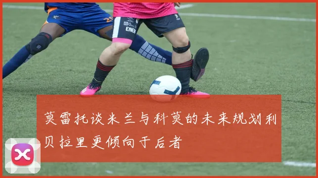 莫雷托谈米兰与科莫的未来规划利贝拉里更倾向于后者