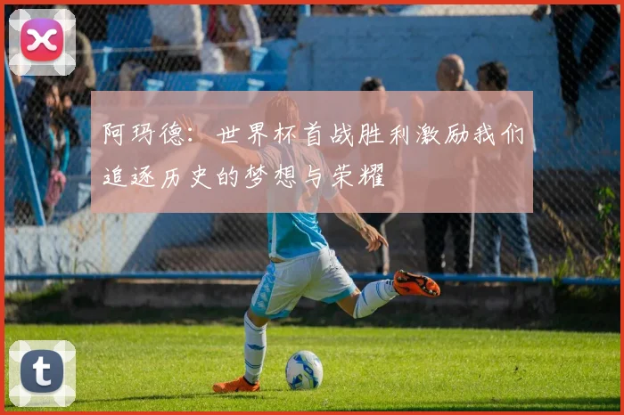 阿玛德：世界杯首战胜利激励我们追逐历史的梦想与荣耀