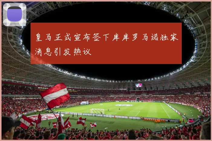 皇马正式宣布签下库库罗马诺独家消息引发热议