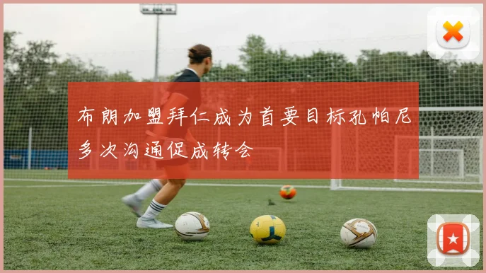 布朗加盟拜仁成为首要目标孔帕尼多次沟通促成转会