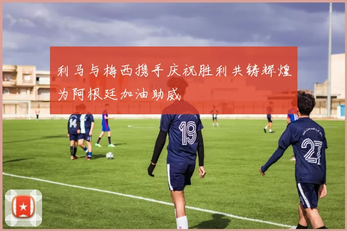 利马与梅西携手庆祝胜利共铸辉煌为阿根廷加油助威
