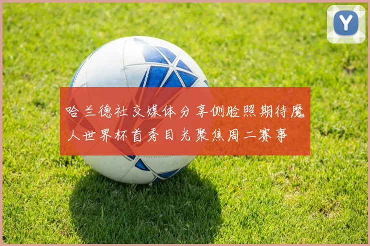 哈兰德社交媒体分享侧脸照期待魔人世界杯首秀目光聚焦周二赛事