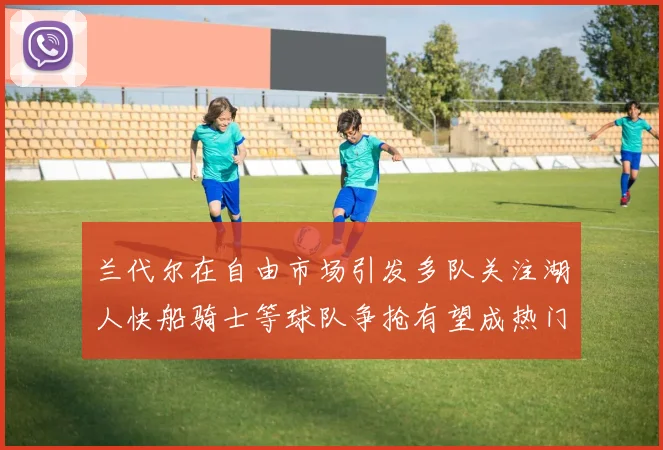 兰代尔在自由市场引发多队关注湖人快船骑士等球队争抢有望成热门球员