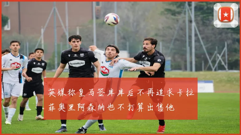 英媒称皇马签库库后不再追求卡拉菲奥里阿森纳也不打算出售他